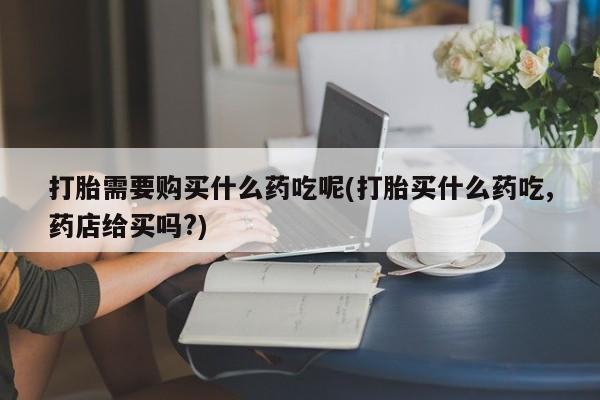 私人诊所有卖打胎药吗打胎需要购买什么药吃呢(打胎买什么药吃,药店给买吗?)